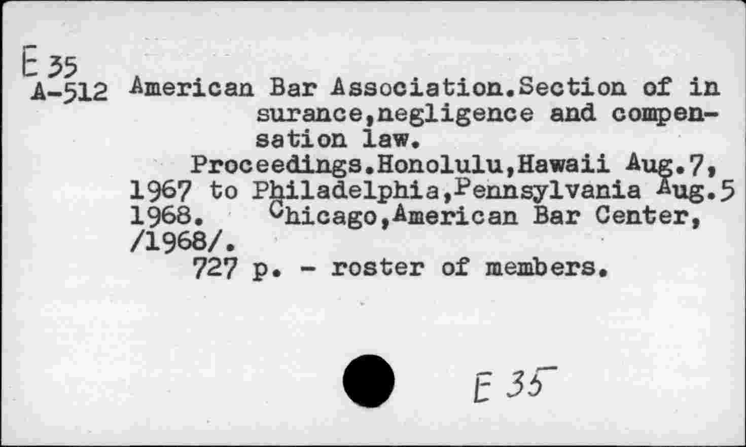 ﻿A-512 -American Bar Association.Section of in surance,negligence and compensation law.
Proceedings.Honolulu,Hawaii Aug.7» 1967 to Philadelphia,Pennsylvania Aug, 5 1968. Chicago,American Bar Center, /1968/.
727 p, - roster of members.